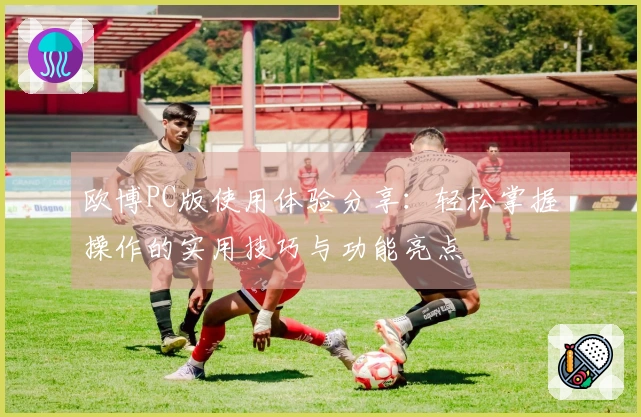 欧博PC版使用体验分享：轻松掌握操作的实用技巧与功能亮点