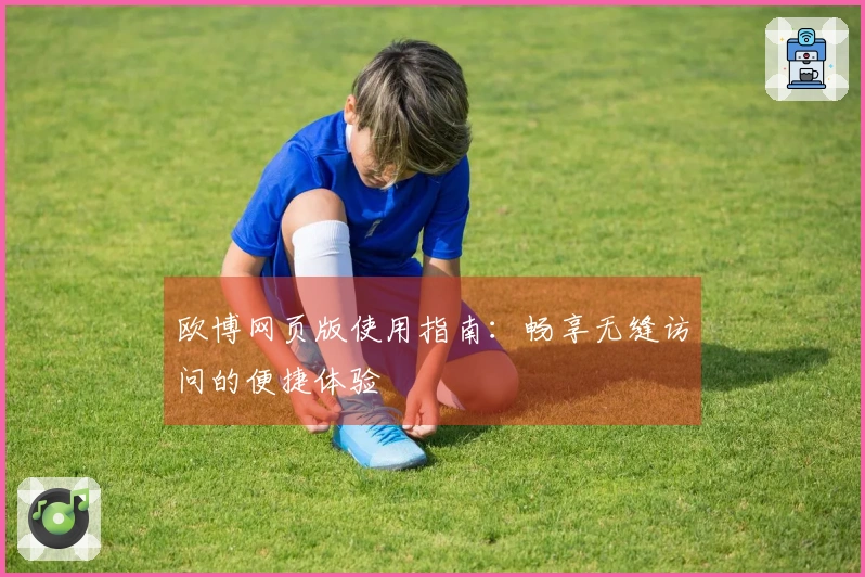 欧博网页版使用指南：畅享无缝访问的便捷体验
